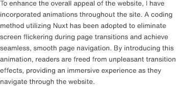 To enhance the overall appeal of the website, I have incorporated animations throughout the site. A coding method utilizing Nuxt has been adopted to eliminate screen flickering during page transitions and achieve seamless, smooth page navigation. By introducing this animation, readers are freed from unpleasant transition effects, providing an immersive experience as they navigate through the website.