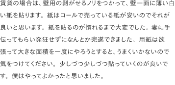 賃貸の場合は、壁用の剥がせるノリをつかって、壁一面に薄い白い紙を貼ります。紙はロールで売っている紙が安いのでそれが良いと思います。紙を貼るのが慣れるまで大変でした。 妻に手伝ってもらい発狂せずになんとか完遂できました。用紙は欲張って大きな面積を一度にやろうとすると、うまくいかないので気をつけてください。少しづつ少しづつ貼っていくのが良いです。僕はやってよかったと思いました。