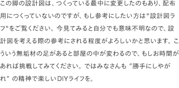 この脚の設計図は、つくっている最中に変更したのもあり、配布用につくっていないのですが、もし参考にしたい方は<a href="/common/pdf/plans/table-legs-a.pdf" target="_blank">"設計図ラフ"</a>をご覧ください。 今見てみると自分でも意味不明なので、設計図を考える際の参考にされる程度がよろしいかと思います。 こういう無垢材の足があると部屋の中が変わるので、もしお時間があれば挑戦してみてください。 ではみなさんも ”<a class="link-border" href="https://www.youtube.com/watch?v=yqrAPOZxgzU" target="_blank">勝手にしやがれ</a>” の精神で楽しいDIYライフを。