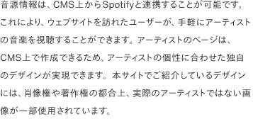 音源情報は、CMS上からSpotifyと連携することが可能です。 これにより、ウェブサイトを訪れたユーザーが、手軽にアーティストの音楽を視聴することができます。 アーティストのページは、CMS上で作成できるため、アーティストの個性に合わせた独自のデザインが実現できます。本サイトでご紹介しているデザインには、肖像権や著作権の都合上、実際のアーティストではない画像が一部使用されています。 