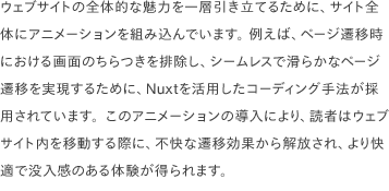 ウェブサイトの全体的な魅力を一層引き立てるために、サイト全体にアニメーションを組み込んでいます。 例えば、ページ遷移時における画面のちらつきを排除し、シームレスで滑らかなページ遷移を実現するために、Nuxtを活用したコーディング手法が採用されています。このアニメーションの導入により、読者はウェブサイト内を移動する際に、不快な遷移効果から解放され、より快適で没入感のある体験が得られます。 