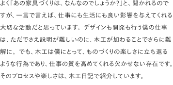 よく「あの家具づくりは、なんなのでしょうか？」と、聞かれるのですが、一言で言えば、仕事にも生活にも良い影響を与えてくれる大切な活動だと思っています。デザインも開発も行う僕の仕事は、ただでさえ説明が難しいのに、木工が加わることでさらに難解に。でも、木工は僕にとって、ものづくりの楽しさに立ち返るような行為であり、仕事の質を高めてくれる欠かせない存在です。そのプロセスや楽しさは、木工日記で紹介しています。