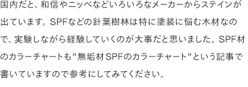 国内だと、和信やニッペなどいろいろなメーカーからステインが出ています。 SPFなどの針葉樹林は特に塗装に悩む木材なので、実験しながら経験していくのが大事だと思いました。 SPF材のカラーチャートも<a href="/scrap/article/2020-12_wood-color-chart/">"無垢材SPFのカラーチャート"</a>という記事で書いていますので参考にしてみてください。
