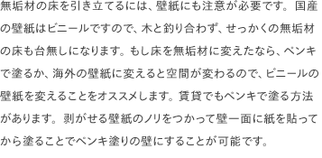 無垢材の床を引き立てるには、壁紙にも注意が必要です。国産の壁紙はビニールですので、木と釣り合わず、せっかくの無垢材の床も台無しになります。 もし床を無垢材に変えたなら、ペンキで塗るか、海外の壁紙に変えると空間が変わるので、ビニールの壁紙を変えることをオススメします。 賃貸でもペンキで塗る方法があります。剥がせる壁紙のノリをつかって壁一面に紙を貼ってから塗ることでペンキ塗りの壁にすることが可能です。