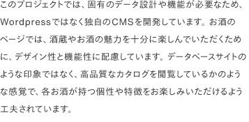 このプロジェクトでは、固有のデータ設計や機能が必要なため、Wordpressではなく独自のCMSを開発しています。 お酒のページでは、酒蔵やお酒の魅力を十分に楽しんでいただくために、デザイン性と機能性に配慮しています。 データベースサイトのような印象ではなく、高品質なカタログを閲覧しているかのような感覚で、各お酒が持つ個性や特徴をお楽しみいただけるよう工夫されています。
