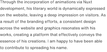 Through the incorporation of animations via Nuxt development, his literary world is dynamically expressed on the website, leaving a deep impression on visitors. As a result of the branding efforts, a consistent design across the website and graphics resonates with his works, creating a platform that effectively conveys the essence of his creations. I am happy to have been able to contribute to spreading his name.