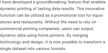I have developed a groundbreaking feature that enables dynamic printing of tasting data results. This innovative function can be utilized as a promotional tool for liquor stores and restaurants. Without the need to rely on commercial printing companies, users can output dynamic data using home printers. By merging technology and design, it is now possible to transform a single dataset into various formats.