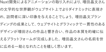 Nuxt開発によるアニメーションの取り入れにより、増田晶文さんの文学的な世界観がウェブサイト上でよりダイナミックに表現され、訪問者に深い印象を与えることでしょう。 増田晶文ブランディングの成果として、ウェブサイトとグラフィックで一貫性のあるデザインが増田さんの作品と響き合い、作品の本質を的確に伝えるプラットフォームが完成しました。 増田晶文さんの名前を世に広める一助となれたことを嬉しく思います。