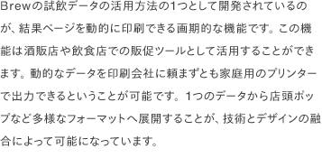 Brewの試飲データの活用方法の1つとして開発されているのが、結果ページを動的に印刷できる画期的な機能です。 この機能は酒販店や飲食店での販促ツールとして活用することができます。 動的なデータを印刷会社に頼まずとも家庭用のプリンターで出力できるということが可能です。1つのデータから店頭ポップなど多様なフォーマットへ展開することが、技術とデザインの融合によって可能になっています。
