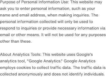 Purpose of Personal Information Use: This website may ask you to enter personal information, such as your name and email address, when making inquiries. The personal information collected will only be used to respond to inquiries or provide necessary information via email or other means. It will not be used for any purposes other than these.                                About Analytics Tools: This website uses Google's analytics tool, 'Google Analytics.' Google Analytics employs cookies to collect traffic data. The traffic data is collected anonymously and does not identify individuals.