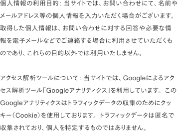 個人情報の利用目的: 当サイトでは、お問い合わせにて、名前やメールアドレス等の個人情報を入力いただく場合がございます。取得した個人情報は、お問い合わせに対する回答や必要な情報を電子メールなどでご連絡する場合に利用させていただくものであり、これらの目的以外では利用いたしません。                                アクセス解析ツールについて: 当サイトでは、Googleによるアクセス解析ツール「Googleアナリティクス」を利用しています。このGoogleアナリティクスはトラフィックデータの収集のためにクッキー（Cookie）を使用しております。トラフィックデータは匿名で収集されており、個人を特定するものではありません。