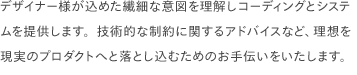 デザイナー様が込めた繊細な意図を理解しコーディングとシステムを提供します。技術的な制約に関するアドバイスなど、理想を現実のプロダクトへと落とし込むためのお手伝いをいたします。