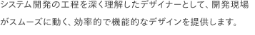 システム開発の工程を深く理解したデザイナーとして、開発現場がスムーズに動く、効率的で機能的なデザインを提供します。